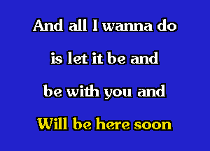 And all I wanna do

is let it be and

be with you and

Will be here soon