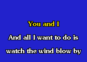 You and I
And all I want to do is

watch the wind blow by