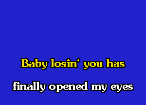 Baby losin' you has

finally opened my eyes