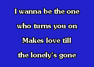 I wanna be the one

who turns you on

Makes love 1le

the lonely's gone I