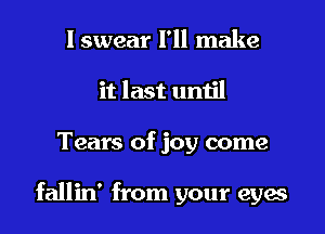 I swear I'll make
it last until

Tears of joy come

fallin' from your eyes