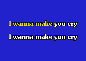 I wanna make you cry

I wanna make you cry