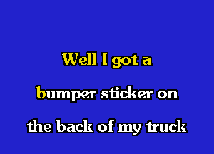 Well I got a

bumper sticker on

the back of my truck