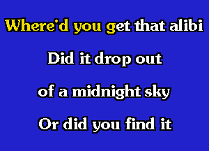 Where'd you get that alibi
Did it drop out

of a midnight sky

Or did you find it