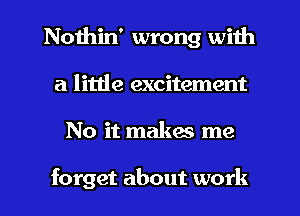 Nothin' wrong with
a little excitement
No it makes me

forget about work