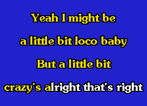 Yeah I might be
a little bit loco baby
But a little bit

crazy's alright that's right