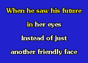 When he saw his future
in her eyes
Instead of just

another friendly face