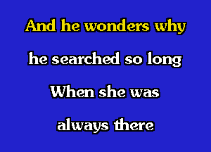 And he wonders why

he searched so long
When she was

always there