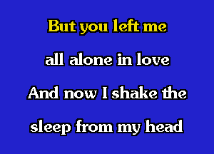 But you left me
all alone in love

And now I shake the

sleep from my head