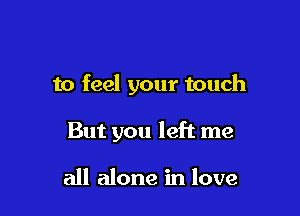 to feel your touch

But you left me

all alone in love