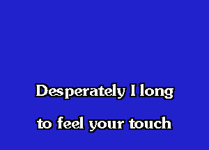 Desperately I long

to feel your touch