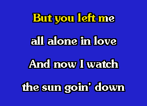 But you left me
all alone in love

And now I watch

the sun goin' down