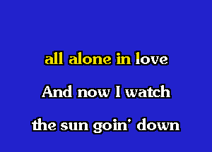 all alone in love

And now I watch

the sun goin' down