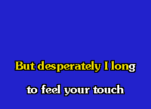 But desperately I long

to feel your touch