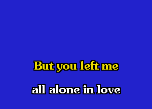 But you left me

all alone in love