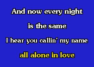 And now every night
is the same

I hear you callin' my name

all alone in love