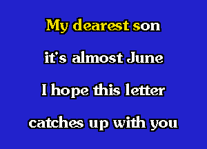 My dearest son
it's almost June
I hope this letter

catches up with you