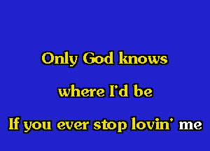 Only God knows
where I'd be

If you ever stop lovin' me