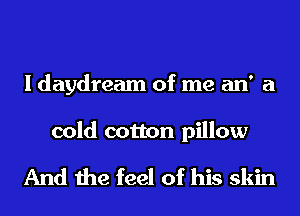 I daydream of me an' a

cold cotton pillow

And the feel of his skin