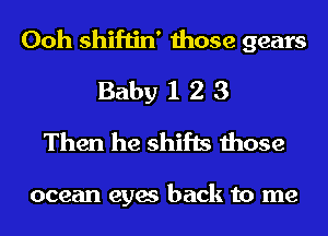 Ooh shiftin' those gears
Baby 1 2 3
Then he shifts those

ocean eyes back to me