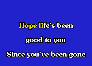 Hope life's been

good to you

Since you've been gone