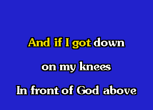 And if I got down

on my knees

In front of God above