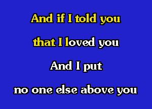 And if I told you

that I loved you

And I put

no one else above you