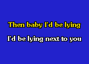 Then baby I'd be lying

I'd be lying next to you