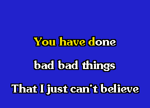 You have done

bad bad things

That I just can't believe