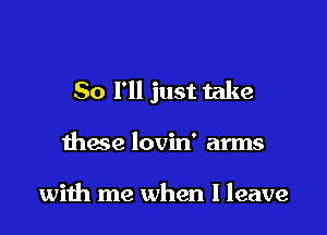 So I'll just take

these lovin' arms

with me when I leave