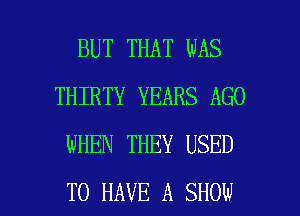 BUT THAT WAS
THIRTY YEARS AGO
WHEN THEY USED

TO HAVE A SHOW l