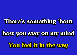 There's something bout
how you stay on my mind

You feel it in the way