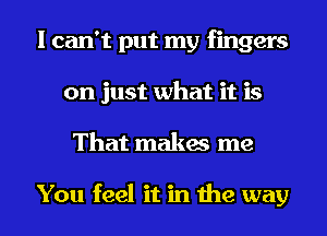 I can't put my fingers
on just what it is
That makes me

You feel it in the way