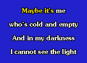 Maybe it's me
who's cold and empty
And in my darkness

I cannot see the light