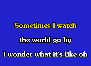 Sometimes I watch

the world go by

I wonder what it's like oh