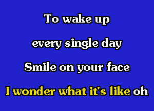 To wake up
every single day
Smile on your face

I wonder what it's like oh