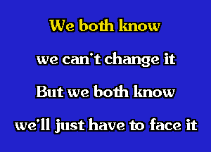 We both know
we can't change it
But we both know

we'll just have to face it