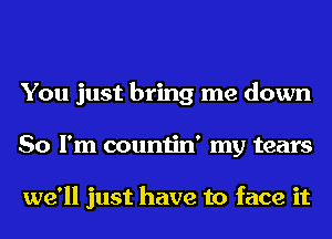 You just bring me down
So I'm countin' my tears

we'll just have to face it