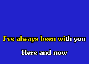 I've always been with you

Here and now