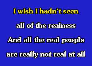 I wish I hadn't seen

all of the realness
And all the real people

are really not real at all