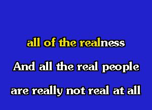 all of the realness
And all the real people

are really not real at all