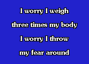 I worry I weigh

three iimes my body

I worry I throw

my fear around