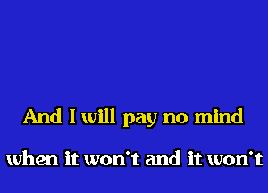 And I will pay no mind

when it won't and it won't
