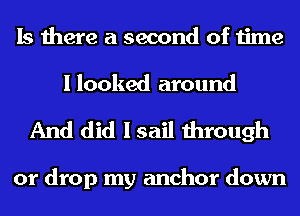 Is there a second of time

I looked around
And did I sail through

or drop my anchor down