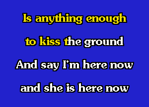 Is anything enough
to kiss the ground
And say I'm here now

and she is here now