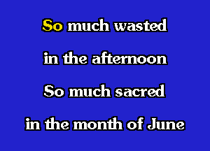 So much wasted
in the afternoon
So much sacred

in the month of June