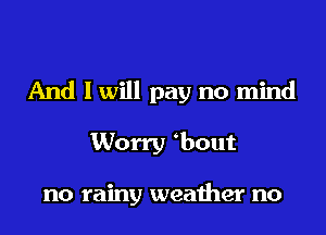 And I will pay no mind
Worry obout

no rainy weather no