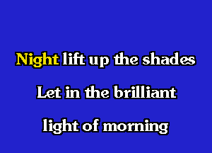 Night lift up the shades
Let in the brilliant

light of morning
