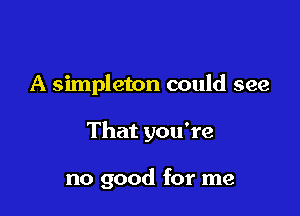 A simpleton could see

That you're

no good for me