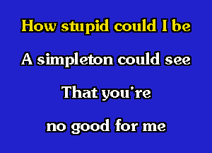 How stupid could I be

A simpleton could see

That you're

no good for me